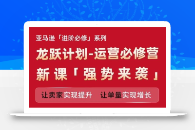 亚马逊进阶必修系列，龙跃计划-运营必修营新课，让卖家实现提升 让单量实现增长