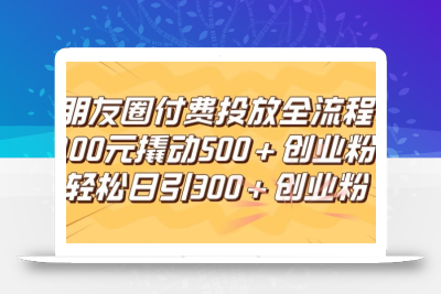 朋友圈高效付费投放全流程，100元撬动500+创业粉，日引流300加精准创业粉【揭秘】