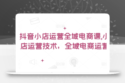 抖音小店运营全域电商课，​小店运营技术，全域电商运营