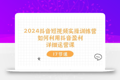 2024抖音短视频实操训练营：如何利用抖音盈利，详细运营课(17节视频课