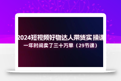 2024短视频好物达人带货实操课：一年时间卖了三十万单(29节课