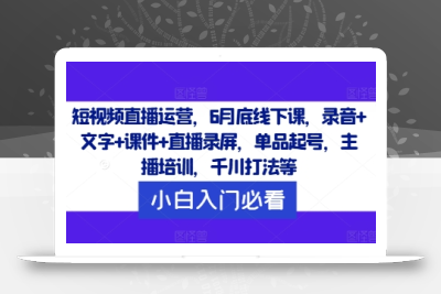 短视频直播运营，6月底线下课，录音+文字+课件+直播录屏，单品起号，主播培训，千川打法等