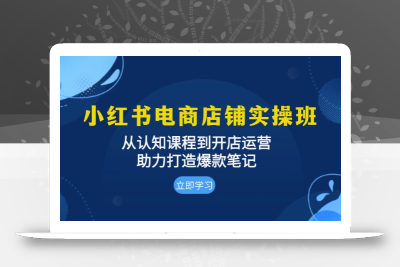 小红书电商店铺实操班：从认知课程到开店运营，助力打造爆款笔记