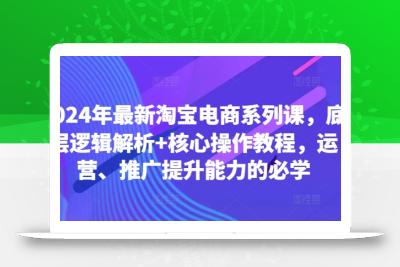 2024年最新淘宝电商系列课，底层逻辑解析+核心操作教程，运营、推广提升能力的必学