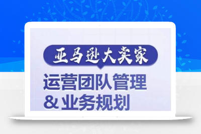 亚马逊大卖家-运营团队管理&业务规划，为你揭秘如何打造超强实力的运营团队