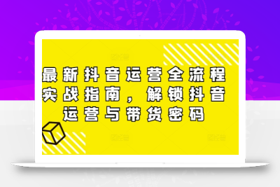 最新抖音运营全流程实战指南，解锁抖音运营与带货密码