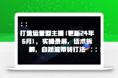 打造运营型主播(更新24年9月)，实操录屏，话术拆解，自然流带货打法